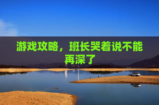 游戏攻略,班长哭着说不能再深了 游戏攻略,班长哭着说不能再深了