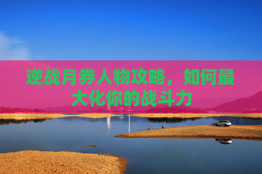 逆战月券人物攻略,如何最大化你的战斗力 逆战月券人物攻略,如何最大化你的战斗力