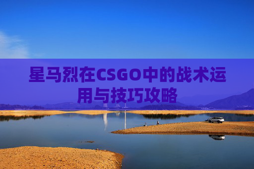 星马烈在CSGO中的战术运用与技巧攻略 星马烈在CSGO中的战术运用与技巧攻略