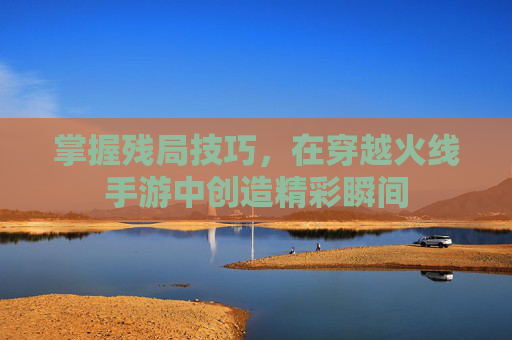 掌握残局技巧,在穿越火线手游中创造精彩瞬间 掌握残局技巧,在穿越火线手游中创造精彩瞬间