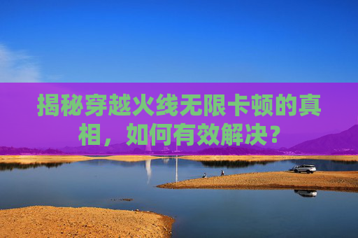揭秘穿越火线无限卡顿的真相,如何有效解决? 揭秘穿越火线无限卡顿的真相,如何有效解决?