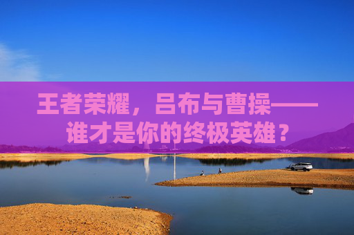 王者荣耀,吕布与曹操——谁才是你的终极英雄? 王者荣耀,吕布与曹操——谁才是你的终极英雄?