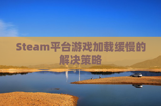 Steam平台游戏加载缓慢的解决策略 Steam平台游戏加载缓慢的解决策略