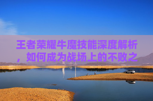 王者荣耀牛魔技能深度解析,如何成为战场上的不败之师 王者荣耀牛魔技能深度解析,如何成为战场上的不败之师