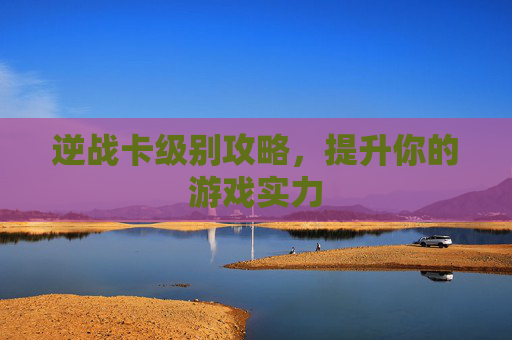 逆战卡级别攻略,提升你的游戏实力 逆战卡级别攻略,提升你的游戏实力