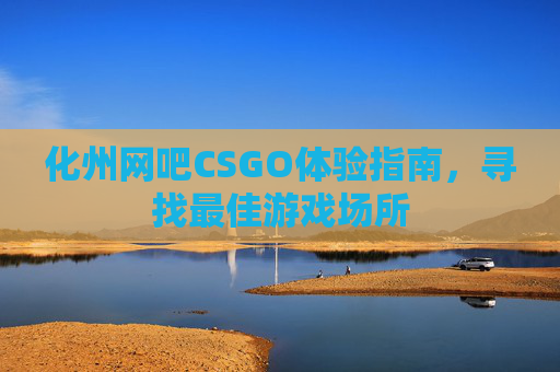 化州网吧CSGO体验指南,寻找最佳游戏场所 化州网吧CSGO体验指南,寻找最佳游戏场所