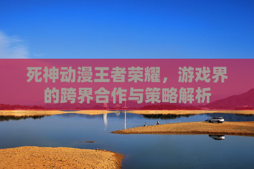 死神动漫王者荣耀,游戏界的跨界合作与策略解析 死神动漫王者荣耀,游戏界的跨界合作与策略解析