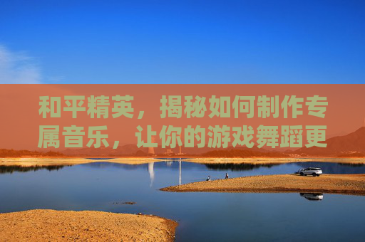 和平精英,揭秘如何制作专属音乐,让你的游戏舞蹈更加动听! 和平精英,揭秘如何制作专属音乐,让你的游戏舞蹈更加动听!