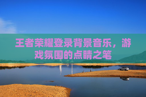 王者荣耀登录背景音乐，游戏氛围的点睛之笔