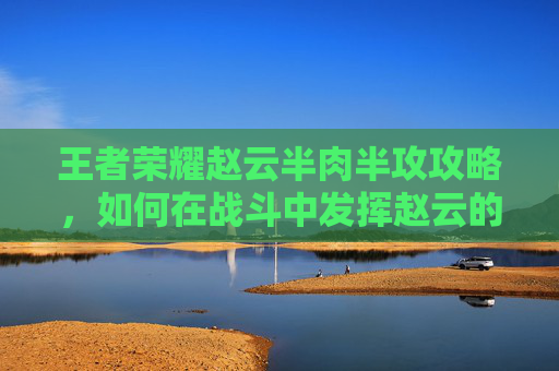 王者荣耀赵云半肉半攻攻略,如何在战斗中发挥赵云的最大潜力 王者荣耀赵云半肉半攻攻略,如何在战斗中发挥赵云的最大潜力
