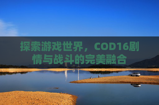 探索游戏世界,COD16剧情与战斗的完美融合 探索游戏世界,COD16剧情与战斗的完美融合