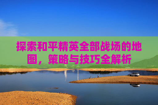 探索和平精英全部战场的地图,策略与技巧全解析 探索和平精英全部战场的地图,策略与技巧全解析