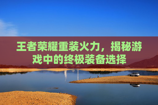 王者荣耀重装火力,揭秘游戏中的终极装备选择 王者荣耀重装火力,揭秘游戏中的终极装备选择