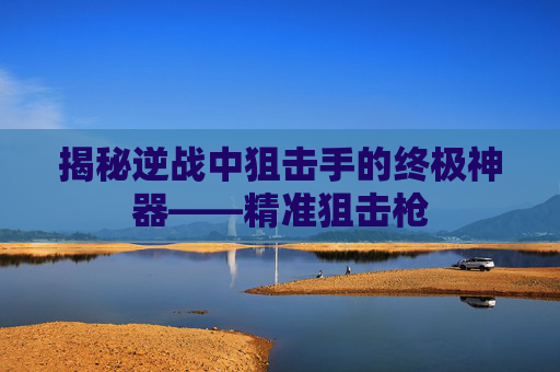 揭秘逆战中狙击手的终极神器——精准狙击枪 揭秘逆战中狙击手的终极神器——精准狙击枪