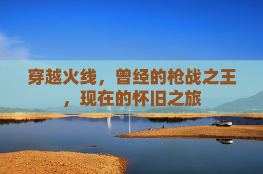 穿越火线,曾经的枪战之王,现在的怀旧之旅 穿越火线,曾经的枪战之王,现在的怀旧之旅