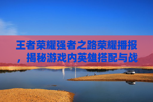 王者荣耀强者之路荣耀播报,揭秘游戏内英雄搭配与战术布局 王者荣耀强者之路荣耀播报,揭秘游戏内英雄搭配与战术布局