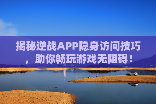 揭秘逆战APP隐身访问技巧,助你畅玩游戏无阻碍! 揭秘逆战APP隐身访问技巧,助你畅玩游戏无阻碍!
