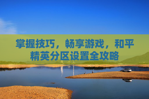 掌握技巧,畅享游戏,和平精英分区设置全攻略 掌握技巧,畅享游戏,和平精英分区设置全攻略