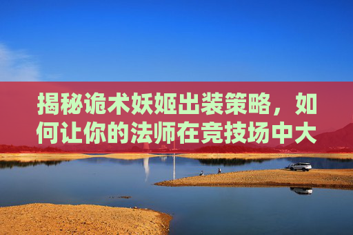 揭秘诡术妖姬出装策略,如何让你的法师在竞技场中大放异彩 揭秘诡术妖姬出装策略,如何让你的法师在竞技场中大放异彩