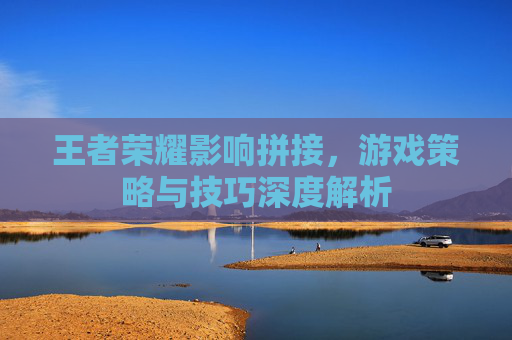 王者荣耀影响拼接,游戏策略与技巧深度解析 王者荣耀影响拼接,游戏策略与技巧深度解析