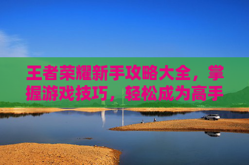 王者荣耀新手攻略大全,掌握游戏技巧,轻松成为高手 王者荣耀新手攻略大全,掌握游戏技巧,轻松成为高手