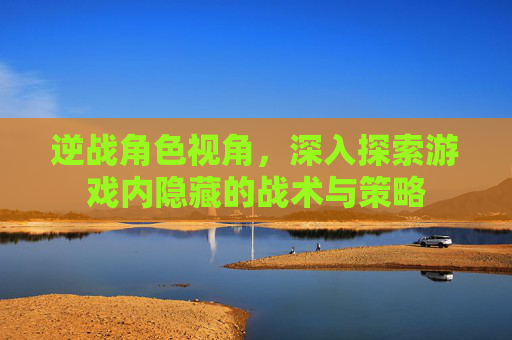 逆战角色视角,深入探索游戏内隐藏的战术与策略 逆战角色视角,深入探索游戏内隐藏的战术与策略