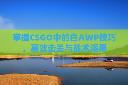 掌握CSGO中的白AWP技巧,高效击杀与战术运用 掌握CSGO中的白AWP技巧,高效击杀与战术运用