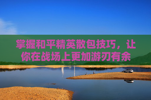 掌握和平精英散包技巧,让你在战场上更加游刃有余 掌握和平精英散包技巧,让你在战场上更加游刃有余