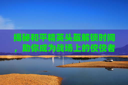揭秘和平精英头盔解锁时间,助你成为战场上的佼佼者! 揭秘和平精英头盔解锁时间,助你成为战场上的佼佼者!