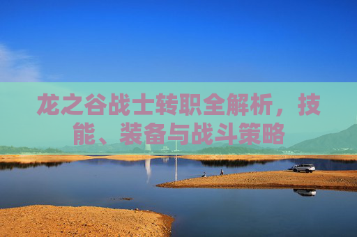 龙之谷战士转职全解析,技能、装备与战斗策略 龙之谷战士转职全解析,技能、装备与战斗策略