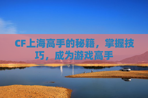 CF上海高手的秘籍,掌握技巧,成为游戏高手 CF上海高手的秘籍,掌握技巧,成为游戏高手