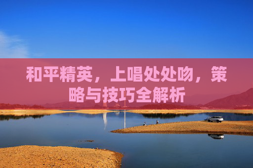 和平精英,上唱处处吻,策略与技巧全解析 和平精英,上唱处处吻,策略与技巧全解析
