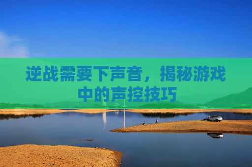 逆战需要下声音,揭秘游戏中的声控技巧 逆战需要下声音,揭秘游戏中的声控技巧