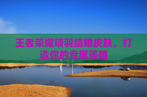 王者荣耀项羽结婚皮肤,打造你的专属英雄 王者荣耀项羽结婚皮肤,打造你的专属英雄