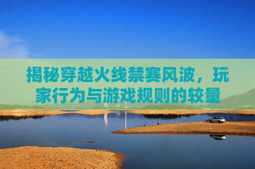 揭秘穿越火线禁赛风波,玩家行为与游戏规则的较量 揭秘穿越火线禁赛风波,玩家行为与游戏规则的较量