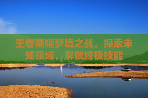 王者荣耀梦境之战,探索未知领域,解锁终极技能 王者荣耀梦境之战,探索未知领域,解锁终极技能