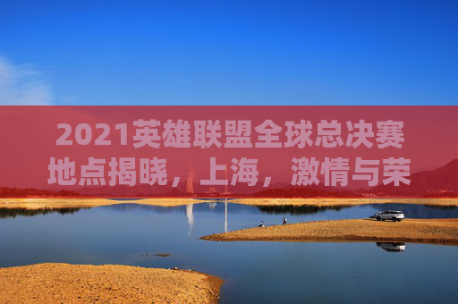 2021英雄联盟全球总决赛地点揭晓,上海,激情与荣耀的交汇点 2021英雄联盟全球总决赛地点揭晓,上海,激情与荣耀的交汇点