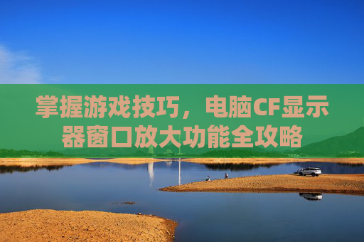 掌握游戏技巧,电脑CF显示器窗口放大功能全攻略 掌握游戏技巧,电脑CF显示器窗口放大功能全攻略