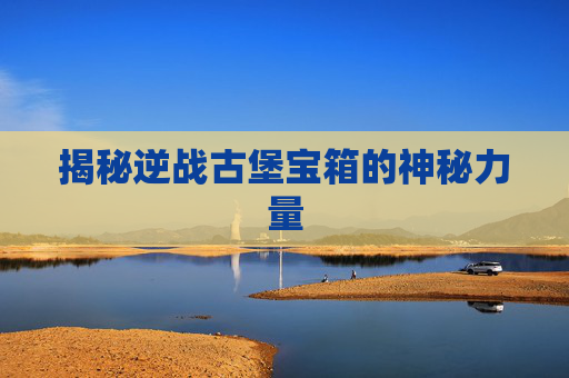揭秘逆战古堡宝箱的神秘力量 揭秘逆战古堡宝箱的神秘力量