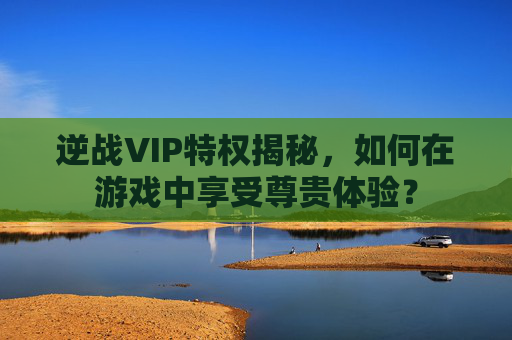 逆战VIP特权揭秘,如何在游戏中享受尊贵体验? 逆战VIP特权揭秘,如何在游戏中享受尊贵体验?