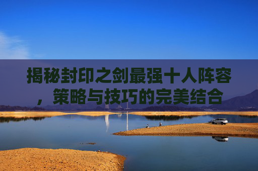 揭秘封印之剑最强十人阵容,策略与技巧的完美结合 揭秘封印之剑最强十人阵容,策略与技巧的完美结合