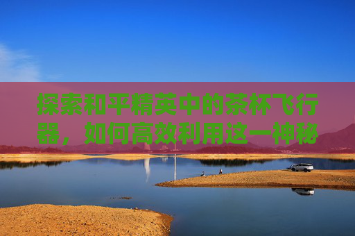 探索和平精英中的茶杯飞行器,如何高效利用这一神秘载具 探索和平精英中的茶杯飞行器,如何高效利用这一神秘载具