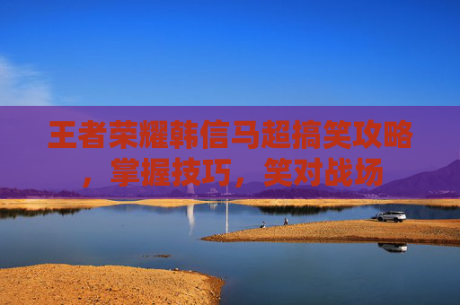 王者荣耀韩信马超搞笑攻略,掌握技巧,笑对战场 王者荣耀韩信马超搞笑攻略,掌握技巧,笑对战场