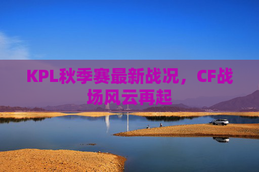 KPL秋季赛最新战况,CF战场风云再起 KPL秋季赛最新战况,CF战场风云再起