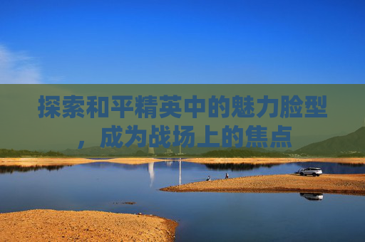 探索和平精英中的魅力脸型,成为战场上的焦点 探索和平精英中的魅力脸型,成为战场上的焦点