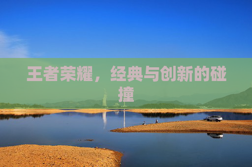 王者荣耀,经典与创新的碰撞 王者荣耀,经典与创新的碰撞