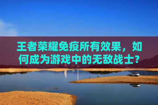 王者荣耀免疫所有效果，如何成为游戏中的无敌战士？