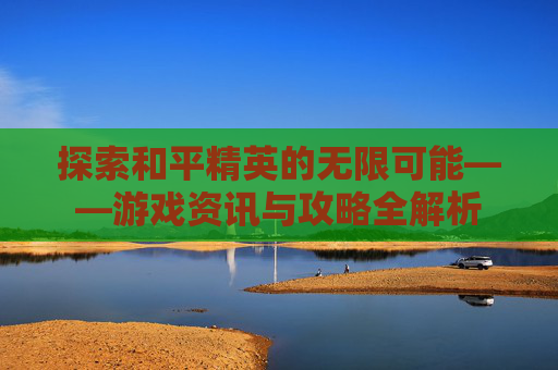 探索和平精英的无限可能——游戏资讯与攻略全解析 探索和平精英的无限可能——游戏资讯与攻略全解析