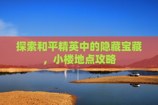 探索和平精英中的隐藏宝藏,小楼地点攻略 探索和平精英中的隐藏宝藏,小楼地点攻略