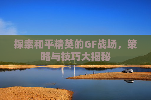探索和平精英的GF战场,策略与技巧大揭秘 探索和平精英的GF战场,策略与技巧大揭秘
